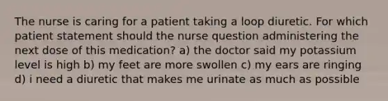 The nurse is caring for a patient taking a loop diuretic. For which patient statement should the nurse question administering the next dose of this medication? a) the doctor said my potassium level is high b) my feet are more swollen c) my ears are ringing d) i need a diuretic that makes me urinate as much as possible