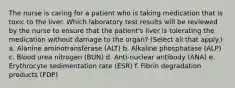 The nurse is caring for a patient who is taking medication that is toxic to the liver. Which laboratory test results will be reviewed by the nurse to ensure that the patient's liver is tolerating the medication without damage to the organ? (Select all that apply.) a. Alanine aminotransferase (ALT) b. Alkaline phosphatase (ALP) c. Blood urea nitrogen (BUN) d. Anti-nuclear antibody (ANA) e. Erythrocyte sedimentation rate (ESR) f. Fibrin degradation products (FDP)