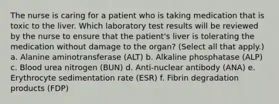 The nurse is caring for a patient who is taking medication that is toxic to the liver. Which laboratory test results will be reviewed by the nurse to ensure that the patient's liver is tolerating the medication without damage to the organ? (Select all that apply.) a. Alanine aminotransferase (ALT) b. Alkaline phosphatase (ALP) c. Blood urea nitrogen (BUN) d. Anti-nuclear antibody (ANA) e. Erythrocyte sedimentation rate (ESR) f. Fibrin degradation products (FDP)