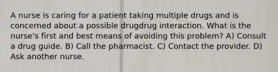 A nurse is caring for a patient taking multiple drugs and is concerned about a possible drugdrug interaction. What is the nurse's first and best means of avoiding this problem? A) Consult a drug guide. B) Call the pharmacist. C) Contact the provider. D) Ask another nurse.