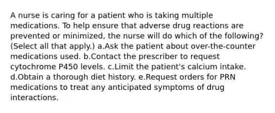 A nurse is caring for a patient who is taking multiple medications. To help ensure that adverse drug reactions are prevented or minimized, the nurse will do which of the following? (Select all that apply.) a.Ask the patient about over-the-counter medications used. b.Contact the prescriber to request cytochrome P450 levels. c.Limit the patient's calcium intake. d.Obtain a thorough diet history. e.Request orders for PRN medications to treat any anticipated symptoms of drug interactions.