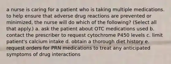 a nurse is caring for a patient who is taking multiple medications. to help ensure that adverse drug reactions are prevented or minimized, the nurse will do which of the following? (Select all that apply.) a. ask the patient about OTC medications used b. contact the prescriber to request cytochrome P450 levels c. limit patient's calcium intake d. obtain a thorough diet history e. request orders for PRN medications to treat any anticipated symptoms of drug interactions