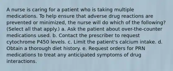 A nurse is caring for a patient who is taking multiple medications. To help ensure that adverse drug reactions are prevented or minimized, the nurse will do which of the following? (Select all that apply.) a. Ask the patient about over-the-counter medications used. b. Contact the prescriber to request cytochrome P450 levels. c. Limit the patient's calcium intake. d. Obtain a thorough diet history. e. Request orders for PRN medications to treat any anticipated symptoms of drug interactions.