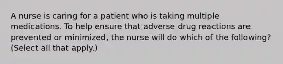 A nurse is caring for a patient who is taking multiple medications. To help ensure that adverse drug reactions are prevented or minimized, the nurse will do which of the following? (Select all that apply.)