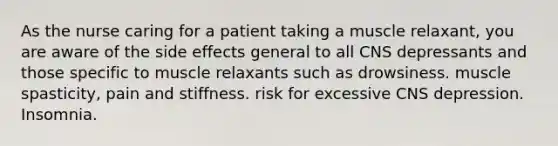 As the nurse caring for a patient taking a muscle relaxant, you are aware of the side effects general to all CNS depressants and those specific to muscle relaxants such as drowsiness. muscle spasticity, pain and stiffness. risk for excessive CNS depression. Insomnia.