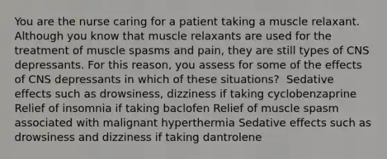 You are the nurse caring for a patient taking a muscle relaxant. Although you know that muscle relaxants are used for the treatment of muscle spasms and pain, they are still types of CNS depressants. For this reason, you assess for some of the effects of CNS depressants in which of these situations? ​ Sedative effects such as drowsiness, dizziness if taking cyclobenzaprine​ Relief of insomnia if taking baclofen Relief of muscle spasm associated with malignant hyperthermia Sedative effects such as drowsiness and dizziness if taking dantrolene