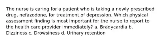 The nurse is caring for a patient who is taking a newly prescribed drug, nefazodone, for treatment of depression. Which physical assessment finding is most important for the nurse to report to the health care provider immediately? a. Bradycardia b. Dizziness c. Drowsiness d. Urinary retention