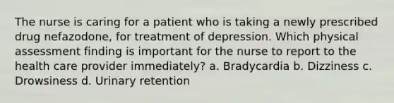 The nurse is caring for a patient who is taking a newly prescribed drug nefazodone, for treatment of depression. Which physical assessment finding is important for the nurse to report to the health care provider immediately? a. Bradycardia b. Dizziness c. Drowsiness d. Urinary retention