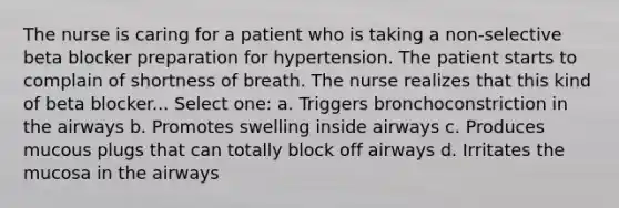 The nurse is caring for a patient who is taking a non-selective beta blocker preparation for hypertension. The patient starts to complain of shortness of breath. The nurse realizes that this kind of beta blocker... Select one: a. Triggers bronchoconstriction in the airways b. Promotes swelling inside airways c. Produces mucous plugs that can totally block off airways d. Irritates the mucosa in the airways