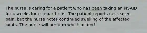 The nurse is caring for a patient who has been taking an NSAID for 4 weeks for osteoarthritis. The patient reports decreased pain, but the nurse notes continued swelling of the affected joints. The nurse will perform which action?