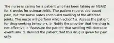 The nurse is caring for a patient who has been taking an NSAID for 4 weeks for osteoarthritis. The patient reports decreased pain, but the nurse notes continued swelling of the affected joints. The nurse will perform which action? a. Assess the patient for drug-seeking behaviors. b. Notify the provider that the drug is not effective. c. Reassure the patient that swelling will decrease eventually. d. Remind the patient that this drug is given for pain only.