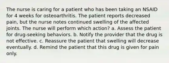 The nurse is caring for a patient who has been taking an NSAID for 4 weeks for osteoarthritis. The patient reports decreased pain, but the nurse notes continued swelling of the affected joints. The nurse will perform which action? a. Assess the patient for drug-seeking behaviors. b. Notify the provider that the drug is not effective. c. Reassure the patient that swelling will decrease eventually. d. Remind the patient that this drug is given for pain only.