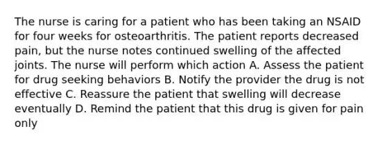 The nurse is caring for a patient who has been taking an NSAID for four weeks for osteoarthritis. The patient reports decreased pain, but the nurse notes continued swelling of the affected joints. The nurse will perform which action A. Assess the patient for drug seeking behaviors B. Notify the provider the drug is not effective C. Reassure the patient that swelling will decrease eventually D. Remind the patient that this drug is given for pain only