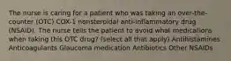 The nurse is caring for a patient who was taking an over-the-counter (OTC) COX-1 nonsteroidal anti-inflammatory drug (NSAID). The nurse tells the patient to avoid what medications when taking this OTC drug? (select all that apply) Antihistamines Anticoagulants Glaucoma medication Antibiotics Other NSAIDs