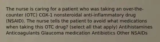 The nurse is caring for a patient who was taking an over-the-counter (OTC) COX-1 nonsteroidal anti-inflammatory drug (NSAID). The nurse tells the patient to avoid what medications when taking this OTC drug? (select all that apply) Antihistamines Anticoagulants Glaucoma medication Antibiotics Other NSAIDs