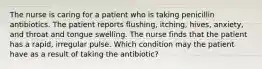 The nurse is caring for a patient who is taking penicillin antibiotics. The patient reports flushing, itching, hives, anxiety, and throat and tongue swelling. The nurse finds that the patient has a rapid, irregular pulse. Which condition may the patient have as a result of taking the antibiotic?