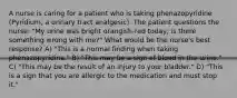 A nurse is caring for a patient who is taking phenazopyridine (Pyridium, a urinary tract analgesic). The patient questions the nurse: "My urine was bright orangish-red today; is there something wrong with me?" What would be the nurse's best response? A) "This is a normal finding when taking phenazopyridine." B) "This may be a sign of blood in the urine." C) "This may be the result of an injury to your bladder." D) "This is a sign that you are allergic to the medication and must stop it."