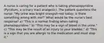 A nurse is caring for a patient who is taking phenazopyridine (Pyridium, a urinary tract analgesic). The patient questions the nurse: "My urine was bright orangish-red today; is there something wrong with me?" What would be the nurse's best response? a) "This is a normal finding when taking phenazopyridine." b) "This may be a sign of blood in the urine." c) "This may be the result of an injury to your bladder." d) "This is a sign that you are allergic to the medication and must stop it."