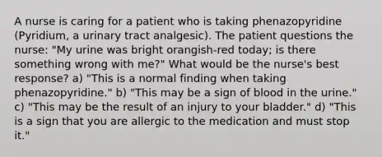 A nurse is caring for a patient who is taking phenazopyridine (Pyridium, a urinary tract analgesic). The patient questions the nurse: "My urine was bright orangish-red today; is there something wrong with me?" What would be the nurse's best response? a) "This is a normal finding when taking phenazopyridine." b) "This may be a sign of blood in the urine." c) "This may be the result of an injury to your bladder." d) "This is a sign that you are allergic to the medication and must stop it."