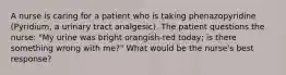 A nurse is caring for a patient who is taking phenazopyridine (Pyridium, a urinary tract analgesic). The patient questions the nurse: "My urine was bright orangish-red today; is there something wrong with me?" What would be the nurse's best response?