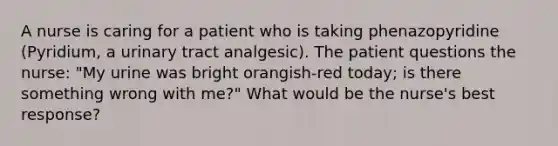 A nurse is caring for a patient who is taking phenazopyridine (Pyridium, a urinary tract analgesic). The patient questions the nurse: "My urine was bright orangish-red today; is there something wrong with me?" What would be the nurse's best response?