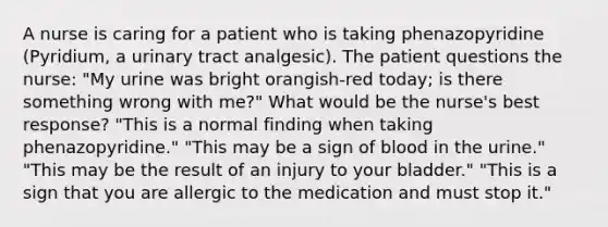 A nurse is caring for a patient who is taking phenazopyridine (Pyridium, a urinary tract analgesic). The patient questions the nurse: "My urine was bright orangish-red today; is there something wrong with me?" What would be the nurse's best response? "This is a normal finding when taking phenazopyridine." "This may be a sign of blood in the urine." "This may be the result of an injury to your bladder." "This is a sign that you are allergic to the medication and must stop it."