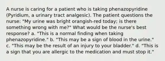 A nurse is caring for a patient who is taking phenazopyridine (Pyridium, a urinary tract analgesic). The patient questions the nurse: "My urine was bright orangish-red today; is there something wrong with me?" What would be the nurse's best response? a. "This is a normal finding when taking phenazopyridine." b. "This may be a sign of blood in the urine." c. "This may be the result of an injury to your bladder." d. "This is a sign that you are allergic to the medication and must stop it."