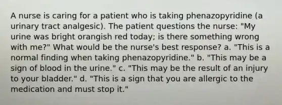 A nurse is caring for a patient who is taking phenazopyridine (a urinary tract analgesic). The patient questions the nurse: "My urine was bright orangish red today; is there something wrong with me?" What would be the nurse's best response? a. "This is a normal finding when taking phenazopyridine." b. "This may be a sign of blood in the urine." c. "This may be the result of an injury to your bladder." d. "This is a sign that you are allergic to the medication and must stop it."