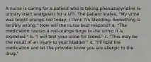 A nurse is caring for a patient who is taking phenazopyridine (a urinary tract analgesic) for a UTI. The patient states, "My urine was bright orange-red today; I think I'm bleeding. Something is terribly wrong." How will the nurse best respond? a. "The medication causes a red-orange tinge to the urine; it is expected." b. "I will test your urine for blood." c. "This may be the result of an injury to your bladder." d. "I'll hold the medication and let the provider know you are allergic to the drug."