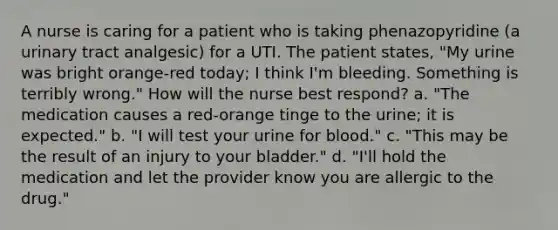 A nurse is caring for a patient who is taking phenazopyridine (a urinary tract analgesic) for a UTI. The patient states, "My urine was bright orange-red today; I think I'm bleeding. Something is terribly wrong." How will the nurse best respond? a. "The medication causes a red-orange tinge to the urine; it is expected." b. "I will test your urine for blood." c. "This may be the result of an injury to your bladder." d. "I'll hold the medication and let the provider know you are allergic to the drug."