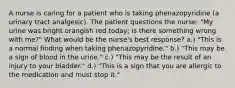 A nurse is caring for a patient who is taking phenazopyridine (a urinary tract analgesic). The patient questions the nurse: "My urine was bright orangish red today; is there something wrong with me?" What would be the nurse's best response? a.) "This is a normal finding when taking phenazopyridine." b.) "This may be a sign of blood in the urine." c.) "This may be the result of an injury to your bladder." d.) "This is a sign that you are allergic to the medication and must stop it."