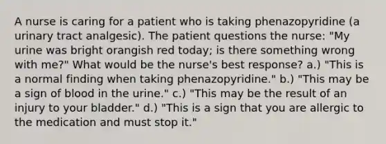 A nurse is caring for a patient who is taking phenazopyridine (a urinary tract analgesic). The patient questions the nurse: "My urine was bright orangish red today; is there something wrong with me?" What would be the nurse's best response? a.) "This is a normal finding when taking phenazopyridine." b.) "This may be a sign of blood in the urine." c.) "This may be the result of an injury to your bladder." d.) "This is a sign that you are allergic to the medication and must stop it."