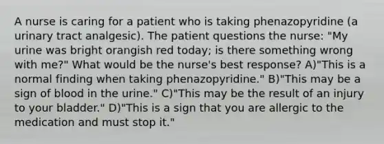 A nurse is caring for a patient who is taking phenazopyridine (a urinary tract analgesic). The patient questions the nurse: "My urine was bright orangish red today; is there something wrong with me?" What would be the nurse's best response? A)"This is a normal finding when taking phenazopyridine." B)"This may be a sign of blood in the urine." C)"This may be the result of an injury to your bladder." D)"This is a sign that you are allergic to the medication and must stop it."