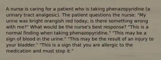 A nurse is caring for a patient who is taking phenazopyridine (a urinary tract analgesic). The patient questions the nurse: "My urine was bright orangish red today; is there something wrong with me?" What would be the nurse's best response? "This is a normal finding when taking phenazopyridine." "This may be a sign of blood in the urine." "This may be the result of an injury to your bladder." "This is a sign that you are allergic to the medication and must stop it."