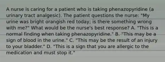 A nurse is caring for a patient who is taking phenazopyridine (a urinary tract analgesic). The patient questions the nurse: "My urine was bright orangish red today; is there something wrong with me?" What would be the nurse's best response? A. "This is a normal finding when taking phenazopyridine." B. "This may be a sign of blood in the urine." C. "This may be the result of an injury to your bladder." D. "This is a sign that you are allergic to the medication and must stop it."