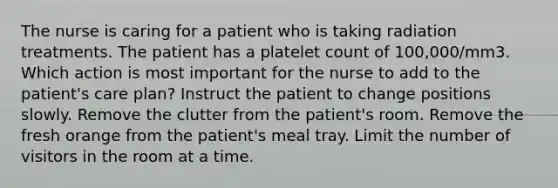 The nurse is caring for a patient who is taking radiation treatments. The patient has a platelet count of 100,000/mm3. Which action is most important for the nurse to add to the patient's care plan? Instruct the patient to change positions slowly. Remove the clutter from the patient's room. Remove the fresh orange from the patient's meal tray. Limit the number of visitors in the room at a time.