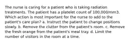 The nurse is caring for a patient who is taking radiation treatments. The patient has a platelet count of 100,000/mm3. Which action is most important for the nurse to add to the patient's care plan? a. Instruct the patient to change positions slowly. b. Remove the clutter from the patient's room. c. Remove the fresh orange from the patient's meal tray. d. Limit the number of visitors in the room at a time.