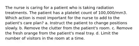 The nurse is caring for a patient who is taking radiation treatments. The patient has a platelet count of 100,000/mm3. Which action is most important for the nurse to add to the patient's care plan? a. Instruct the patient to change positions slowly. b. Remove the clutter from the patient's room. c. Remove the fresh orange from the patient's meal tray. d. Limit the number of visitors in the room at a time.