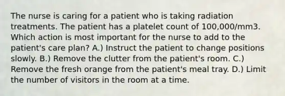 The nurse is caring for a patient who is taking radiation treatments. The patient has a platelet count of 100,000/mm3. Which action is most important for the nurse to add to the patient's care plan? A.) Instruct the patient to change positions slowly. B.) Remove the clutter from the patient's room. C.) Remove the fresh orange from the patient's meal tray. D.) Limit the number of visitors in the room at a time.