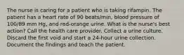 The nurse is caring for a patient who is taking rifampin. The patient has a heart rate of 90 beats/min, blood pressure of 100/89 mm Hg, and red-orange urine. What is the nurse's best action? Call the health care provider. Collect a urine culture. Discard the first void and start a 24-hour urine collection. Document the findings and teach the patient.