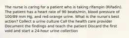 The nurse is caring for a patient who is taking rifampin (Rifadin). The patient has a heart rate of 90 beats/min, blood pressure of 100/89 mm Hg, and red-orange urine. What is the nurse's best action? Collect a urine culture Call the health care provider Document the findings and teach the patient Discard the first void and start a 24-hour urine collection