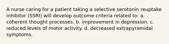 A nurse caring for a patient taking a selective serotonin reuptake inhibitor (SSRI) will develop outcome criteria related to: a. coherent thought processes. b. improvement in depression. c. reduced levels of motor activity. d. decreased extrapyramidal symptoms.