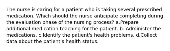 The nurse is caring for a patient who is taking several prescribed medication. Which should the nurse anticipate completing during the evaluation phase of the nursing process? a.Prepare additional medication teaching for the patient. b. Administer the medications. c.Identify the patient's health problems. d.Collect data about the patient's health status.