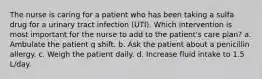 The nurse is caring for a patient who has been taking a sulfa drug for a urinary tract infection (UTI). Which intervention is most important for the nurse to add to the patient's care plan? a. Ambulate the patient q shift. b. Ask the patient about a penicillin allergy. c. Weigh the patient daily. d. Increase fluid intake to 1.5 L/day.