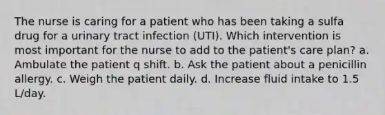 The nurse is caring for a patient who has been taking a sulfa drug for a urinary tract infection (UTI). Which intervention is most important for the nurse to add to the patient's care plan? a. Ambulate the patient q shift. b. Ask the patient about a penicillin allergy. c. Weigh the patient daily. d. Increase fluid intake to 1.5 L/day.