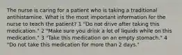 The nurse is caring for a patient who is taking a traditional antihistamine. What is the most important information for the nurse to teach the patient? 1 "Do not drive after taking this medication." 2 "Make sure you drink a lot of liquids while on this medication." 3 "Take this medication on an empty stomach." 4 "Do not take this medication for more than 2 days."