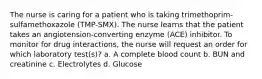 The nurse is caring for a patient who is taking trimethoprim-sulfamethoxazole (TMP-SMX). The nurse learns that the patient takes an angiotension-converting enzyme (ACE) inhibitor. To monitor for drug interactions, the nurse will request an order for which laboratory test(s)? a. A complete blood count b. BUN and creatinine c. Electrolytes d. Glucose