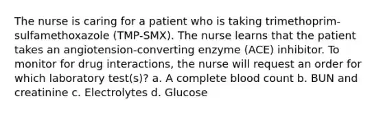 The nurse is caring for a patient who is taking trimethoprim-sulfamethoxazole (TMP-SMX). The nurse learns that the patient takes an angiotension-converting enzyme (ACE) inhibitor. To monitor for drug interactions, the nurse will request an order for which laboratory test(s)? a. A complete blood count b. BUN and creatinine c. Electrolytes d. Glucose