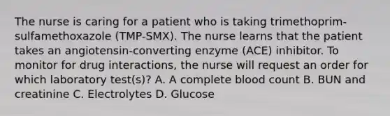 The nurse is caring for a patient who is taking trimethoprim-sulfamethoxazole (TMP-SMX). The nurse learns that the patient takes an angiotensin-converting enzyme (ACE) inhibitor. To monitor for drug interactions, the nurse will request an order for which laboratory test(s)? A. A complete blood count B. BUN and creatinine C. Electrolytes D. Glucose