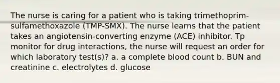 The nurse is caring for a patient who is taking trimethoprim-sulfamethoxazole (TMP-SMX). The nurse learns that the patient takes an angiotensin-converting enzyme (ACE) inhibitor. Tp monitor for drug interactions, the nurse will request an order for which laboratory test(s)? a. a complete blood count b. BUN and creatinine c. electrolytes d. glucose